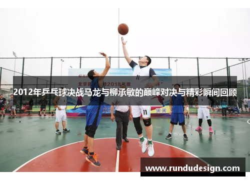 2012年乒乓球决战马龙与柳承敏的巅峰对决与精彩瞬间回顾