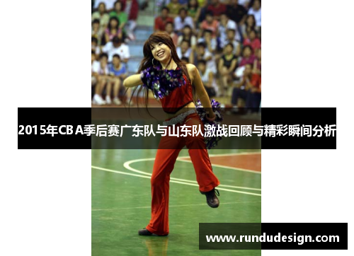 2015年CBA季后赛广东队与山东队激战回顾与精彩瞬间分析 2015年CBA季后赛广东队与山东队激战回顾与精彩瞬间分析