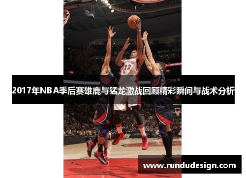 2017年NBA季后赛雄鹿与猛龙激战回顾精彩瞬间与战术分析