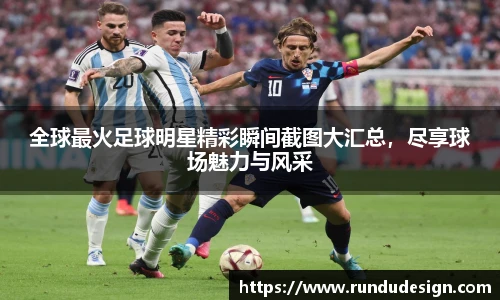 全球最火足球明星精彩瞬间截图大汇总，尽享球场魅力与风采